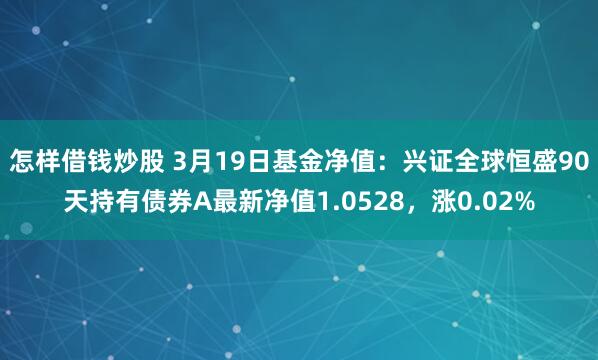 怎样借钱炒股 3月19日基金净值：兴证全球恒盛90天持有债券A最新净值1.0528，涨0.02%