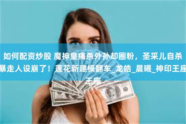 如何配资炒股 魔神皇痛杀外孙却圈粉，圣采儿自杀暴走人设崩了！莲花新建模翻车_龙皓_晨曦_神印王座