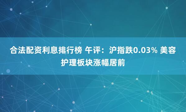 合法配资利息排行榜 午评：沪指跌0.03% 美容护理板块涨幅居前