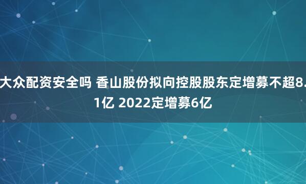 大众配资安全吗 香山股份拟向控股股东定增募不超8.1亿 2022定增募6亿