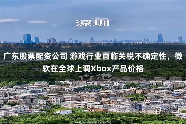 广东股票配资公司 游戏行业面临关税不确定性，微软在全球上调Xbox产品价格