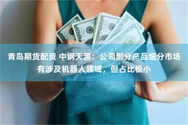 青岛期货配资 中钢天源：公司部分产品细分市场有涉及机器人领域，但占比极小