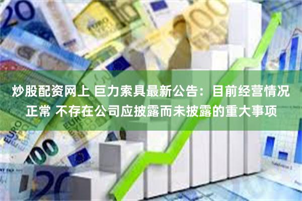 炒股配资网上 巨力索具最新公告：目前经营情况正常 不存在公司应披露而未披露的重大事项