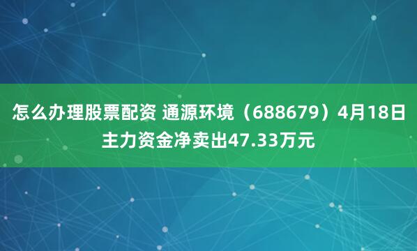 怎么办理股票配资 通源环境（688679）4月18日主力资金净卖出47.33万元