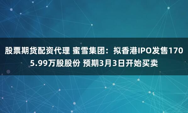 股票期货配资代理 蜜雪集团：拟香港IPO发售1705.99万股股份 预期3月3日开始买卖