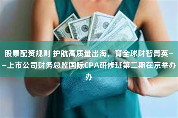 股票配资规则 护航高质量出海，育全球财智菁英——上市公司财务总监国际CPA研修班第二期在京举办