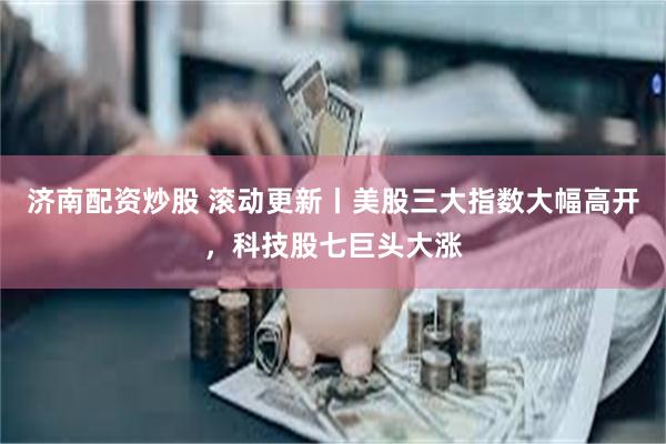 济南配资炒股 滚动更新丨美股三大指数大幅高开，科技股七巨头大涨