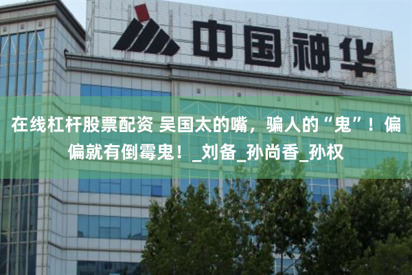 在线杠杆股票配资 吴国太的嘴，骗人的“鬼”！偏偏就有倒霉鬼！_刘备_孙尚香_孙权