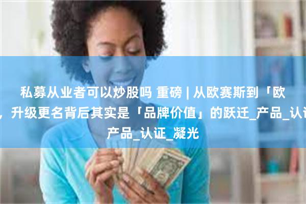 私募从业者可以炒股吗 重磅 | 从欧赛斯到「欧森莎」，升级更名背后其实是「品牌价值」的跃迁_产品_认证_凝光