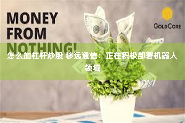 怎么加杠杆炒股 移远通信：正在积极部署机器人领域
