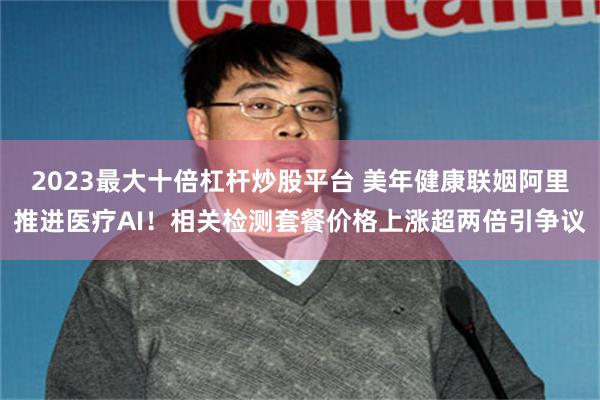 2023最大十倍杠杆炒股平台 美年健康联姻阿里推进医疗AI！相关检测套餐价格上涨超两倍引争议