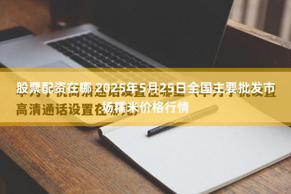 股票配资在哪 2025年5月25日全国主要批发市场糯米价格行情