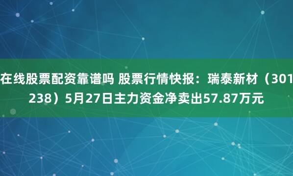 在线股票配资靠谱吗 股票行情快报：瑞泰新材（301238）5月27日主力资金净卖出57.87万元