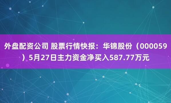 外盘配资公司 股票行情快报：华锦股份（000059）5月27日主力资金净买入587.77万元