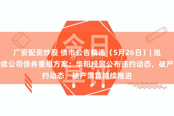 广安配资炒股 债市公告精选（5月26日）| 旭辉集团提出存续公司债券重组方案；华阳经贸公布违约动态，破产清算持续推进