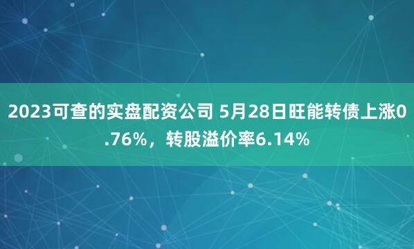 2023可查的实盘配资公司 5月28日旺能转债上涨0.76%，转股溢价率6.14%