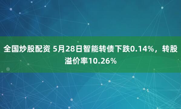 全国炒股配资 5月28日智能转债下跌0.14%，转股溢价率10.26%