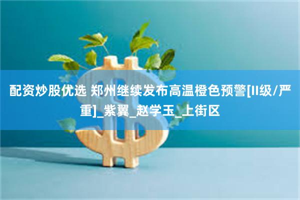 配资炒股优选 郑州继续发布高温橙色预警[II级/严重]_紫翼_赵学玉_上街区