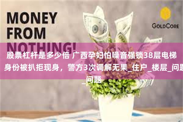 股票杠杆是多少倍 广西孕妇怕噪音强锁38层电梯！身份被扒拒现身，警方3次调解无果_住户_楼层_问题