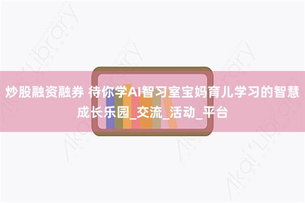 炒股融资融券 待你学AI智习室宝妈育儿学习的智慧成长乐园_交流_活动_平台