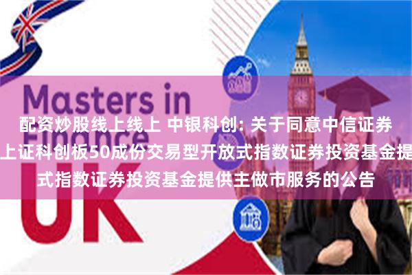 配资炒股线上线上 中银科创: 关于同意中信证券股份有限公司为中银上证科创板50成份交易型开放式指数证券投资基金提供主做市服务的公告