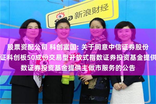 股票资配公司 科创富国: 关于同意中信证券股份有限公司为富国上证科创板50成份交易型开放式指数证券投资基金提供主做市服务的公告