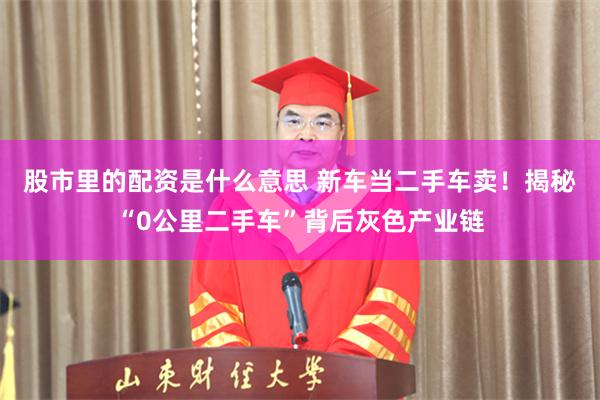 股市里的配资是什么意思 新车当二手车卖！揭秘“0公里二手车”背后灰色产业链