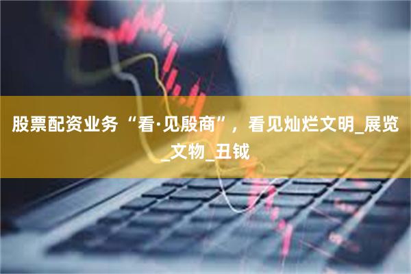 股票配资业务 “看·见殷商”，看见灿烂文明_展览_文物_丑钺