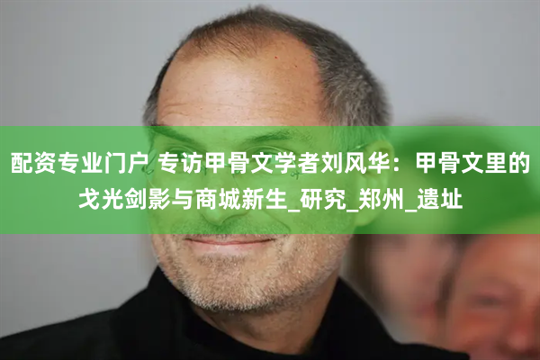 配资专业门户 专访甲骨文学者刘风华：甲骨文里的戈光剑影与商城新生_研究_郑州_遗址