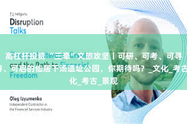 高杠杆投资 “三牵”文旅攻坚丨可研、可考、可寻、可游、可启的仙居下汤遗址公园，你期待吗？_文化_考古_景观