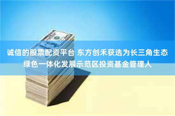 诚信的股票配资平台 东方创禾获选为长三角生态绿色一体化发展示范区投资基金管理人