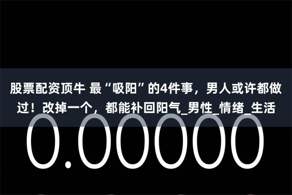 股票配资顶牛 最“吸阳”的4件事，男人或许都做过！改掉一个，都能补回阳气_男性_情绪_生活