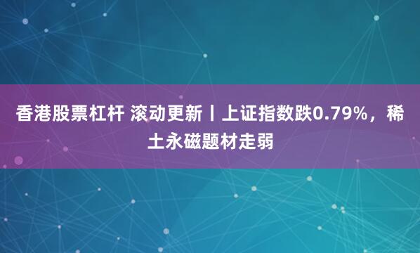 香港股票杠杆 滚动更新丨上证指数跌0.79%，稀土永磁题材走弱