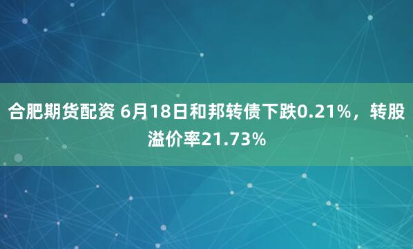 合肥期货配资 6月18日和邦转债下跌0.21%，转股溢价率21.73%