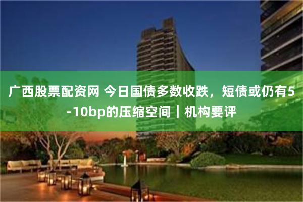 广西股票配资网 今日国债多数收跌，短债或仍有5-10bp的压缩空间｜机构要评