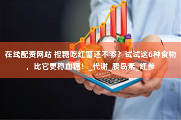 在线配资网站 控糖吃红薯还不够？试试这6种食物，比它更稳血糖！_代谢_胰岛素_红参