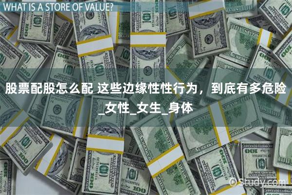 股票配股怎么配 这些边缘性性行为，到底有多危险_女性_女生_身体