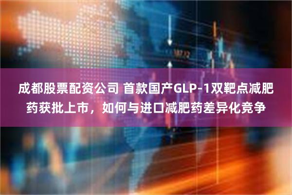成都股票配资公司 首款国产GLP-1双靶点减肥药获批上市，如何与进口减肥药差异化竞争
