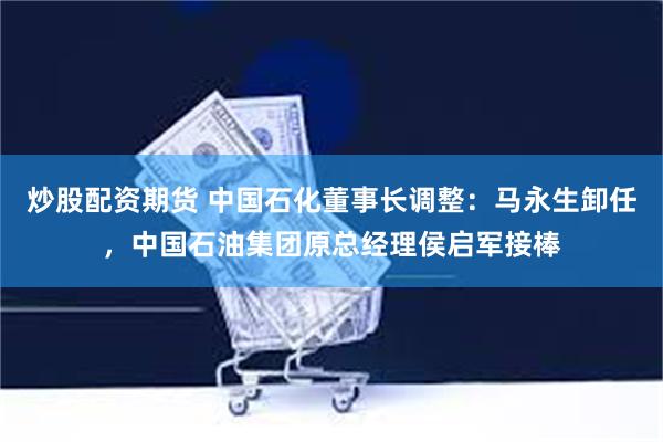 炒股配资期货 中国石化董事长调整：马永生卸任，中国石油集团原总经理侯启军接棒