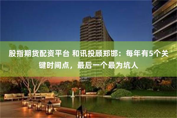 股指期货配资平台 和讯投顾郑邯：每年有5个关键时间点，最后一个最为坑人