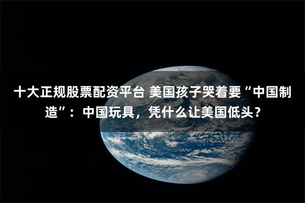 十大正规股票配资平台 美国孩子哭着要“中国制造”：中国玩具，凭什么让美国低头？