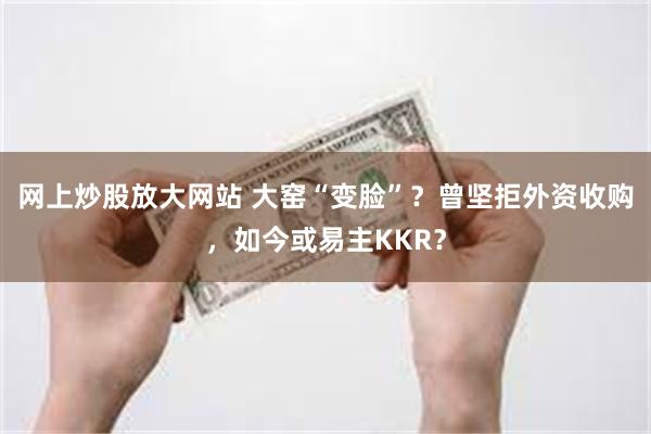 网上炒股放大网站 大窑“变脸”？曾坚拒外资收购，如今或易主KKR？