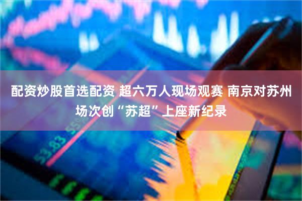 配资炒股首选配资 超六万人现场观赛 南京对苏州场次创“苏超”上座新纪录