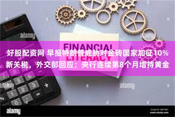 好股配资网 早报特朗普威胁对金砖国家加征10%新关税，外交部回应；央行连续第8个月增持黄金