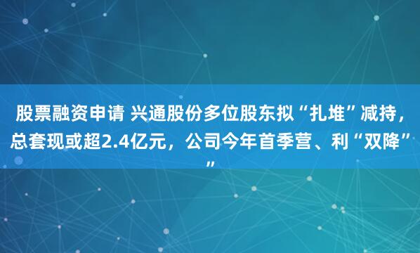 股票融资申请 兴通股份多位股东拟“扎堆”减持，总套现或超2.4亿元，公司今年首季营、利“双降”