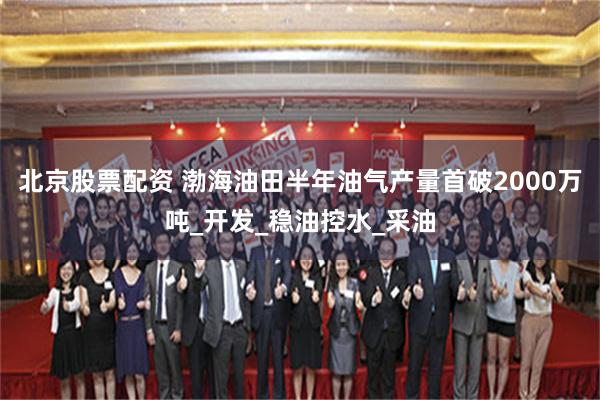 北京股票配资 渤海油田半年油气产量首破2000万吨_开发_稳油控水_采油