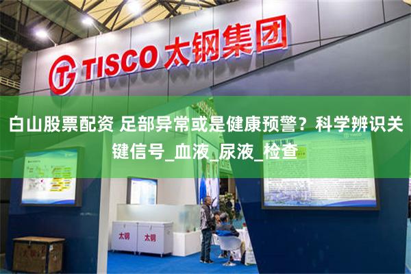 白山股票配资 足部异常或是健康预警？科学辨识关键信号_血液_尿液_检查