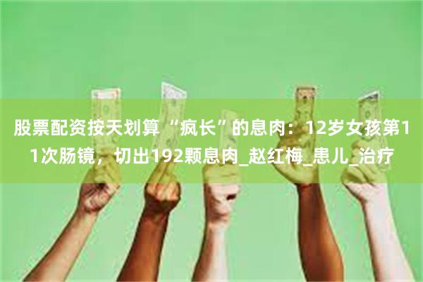 股票配资按天划算 “疯长”的息肉：12岁女孩第11次肠镜，切出192颗息肉_赵红梅_患儿_治疗