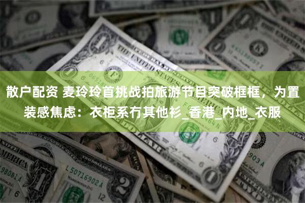 散户配资 麦玲玲首挑战拍旅游节目突破框框，为置装感焦虑：衣柜系冇其他衫_香港_内地_衣服