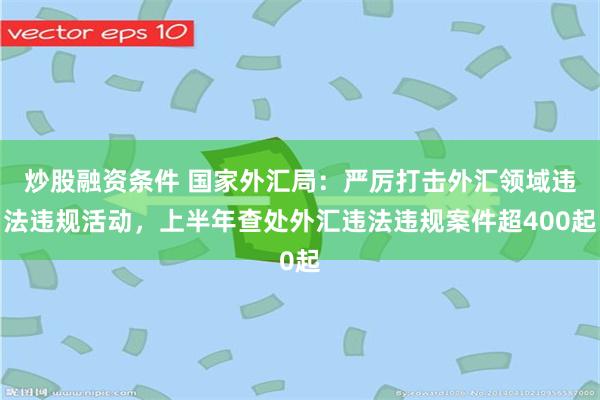 炒股融资条件 国家外汇局：严厉打击外汇领域违法违规活动，上半年查处外汇违法违规案件超400起